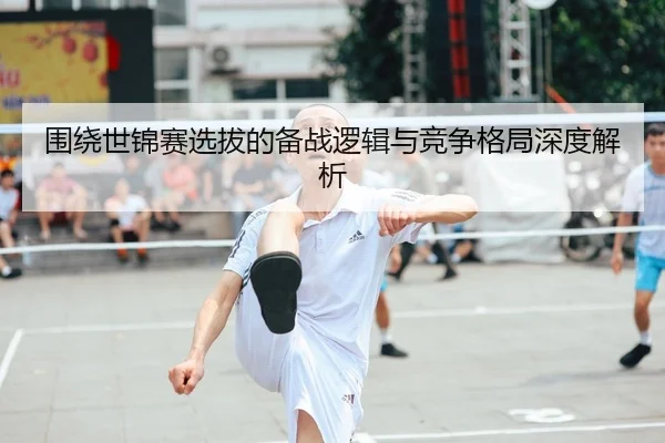 围绕世锦赛选拔的备战逻辑与竞争格局深度解析