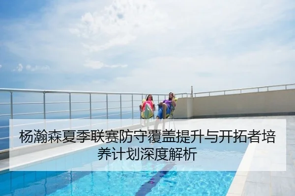 杨瀚森夏季联赛防守覆盖提升与开拓者培养计划深度解析