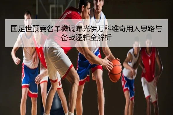 国足世预赛名单微调曝光伊万科维奇用人思路与备战逻辑全解析