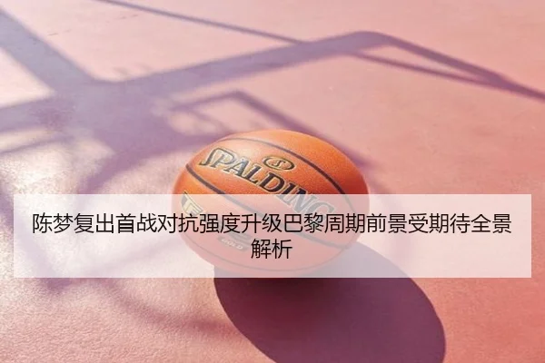 陈梦复出首战对抗强度升级巴黎周期前景受期待全景解析