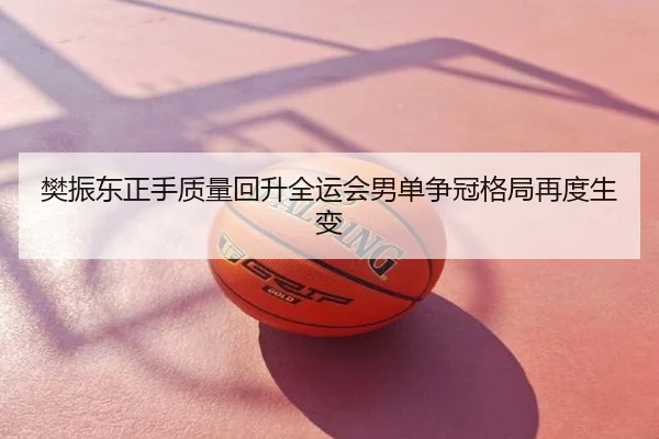 樊振东正手质量回升全运会男单争冠格局再度生变